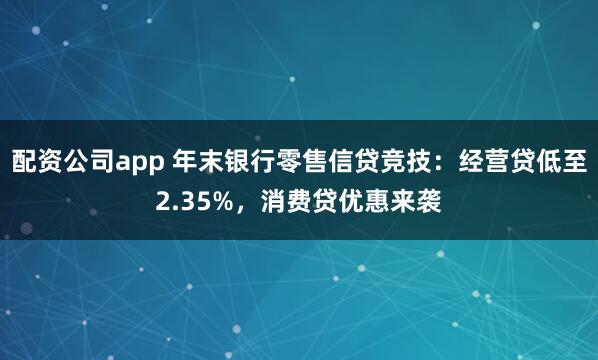 配资公司app 年末银行零售信贷竞技：经营贷低至2.35%，消费贷优惠来袭
