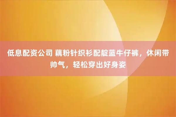低息配资公司 藕粉针织衫配靛蓝牛仔裤，休闲带帅气，轻松穿出好身姿