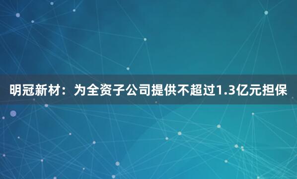 明冠新材：为全资子公司提供不超过1.3亿元担保