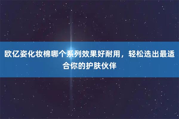 欧亿姿化妆棉哪个系列效果好耐用，轻松选出最适合你的护肤伙伴