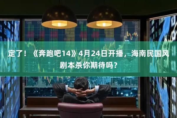 定了！《奔跑吧14》4月24日开播，海南民国风剧本杀你期待吗？