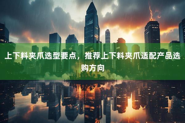上下料夹爪选型要点，推荐上下料夹爪适配产品选购方向