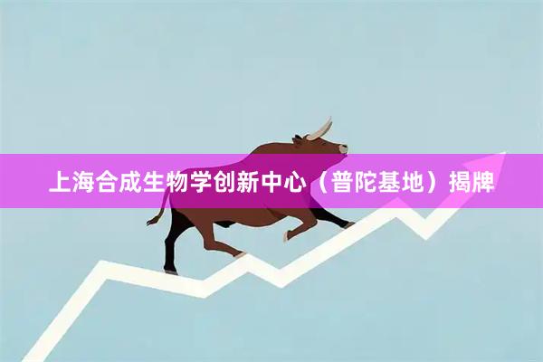 上海合成生物学创新中心（普陀基地）揭牌